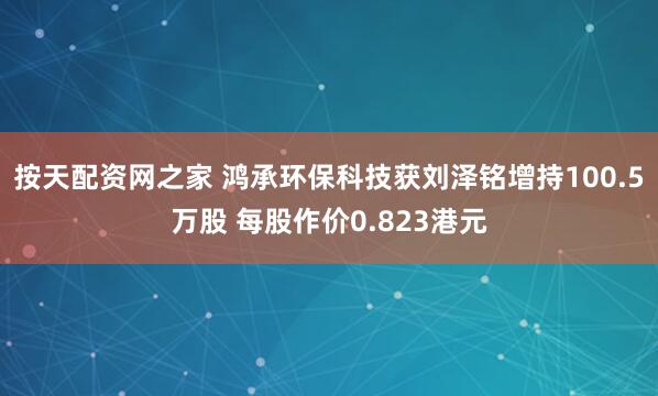 按天配资网之家 鸿承环保科技获刘泽铭增持100.5万股 每股作价0.823港元