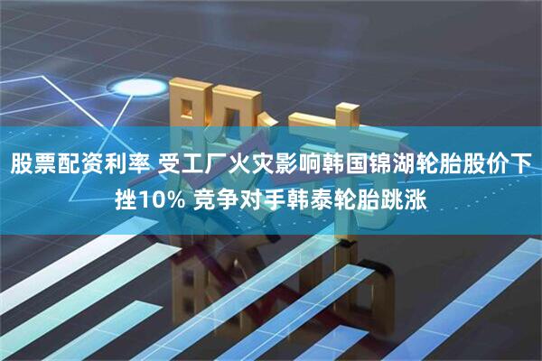 股票配资利率 受工厂火灾影响韩国锦湖轮胎股价下挫10% 竞争对手韩泰轮胎跳涨