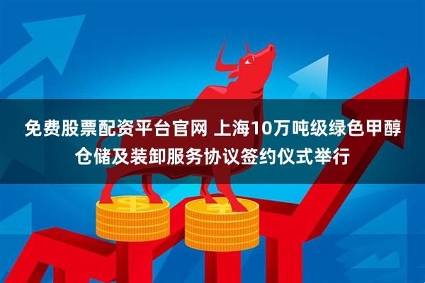 免费股票配资平台官网 上海10万吨级绿色甲醇仓储及装卸服务协议签约仪式举行