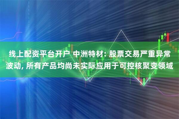 线上配资平台开户 中洲特材: 股票交易严重异常波动, 所有产品均尚未实际应用于可控核聚变领域