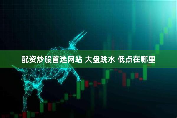 配资炒股首选网站 大盘跳水 低点在哪里