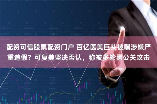 配资可信股票配资门户 百亿医美巨头被曝涉嫌严重造假？可复美坚决否认，称被多轮黑公关攻击