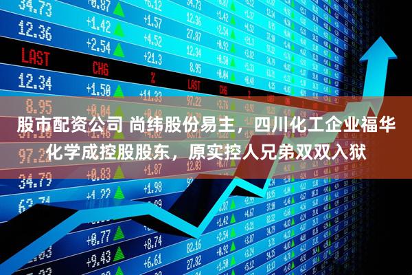 股市配资公司 尚纬股份易主，四川化工企业福华化学成控股股东，原实控人兄弟双双入狱