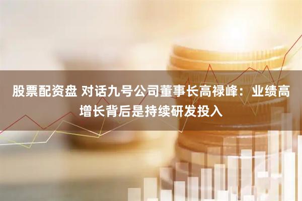 股票配资盘 对话九号公司董事长高禄峰：业绩高增长背后是持续研发投入