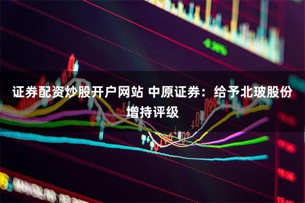 证券配资炒股开户网站 中原证券：给予北玻股份增持评级