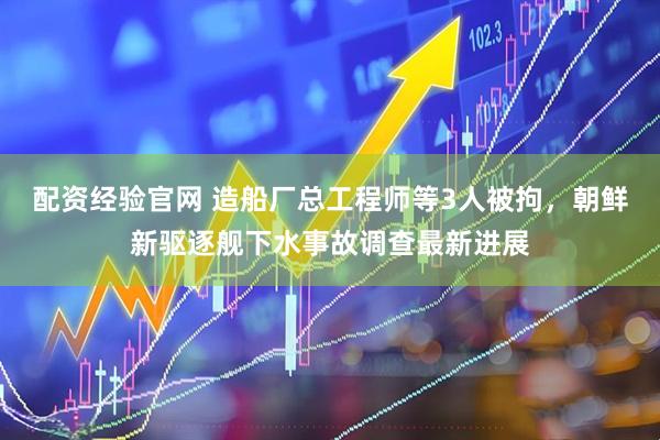 配资经验官网 造船厂总工程师等3人被拘，朝鲜新驱逐舰下水事故调查最新进展