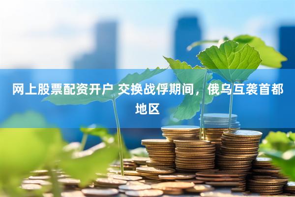 网上股票配资开户 交换战俘期间，俄乌互袭首都地区