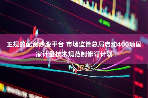 正规的配资炒股平台 市场监管总局启动400项国家计量技术规范制修订计划