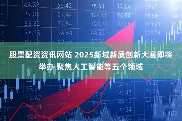 股票配资资讯网站 2025新域新质创新大赛即将举办 聚焦人工智能等五个领域