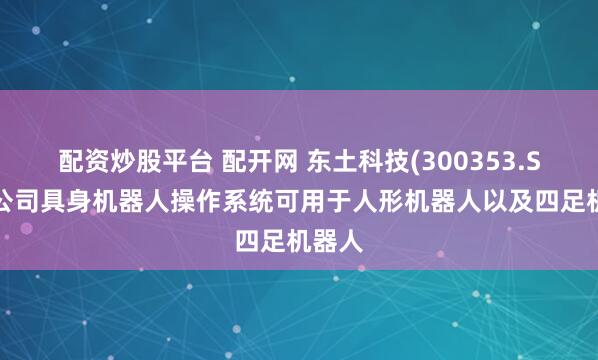 配资炒股平台 配开网 东土科技(300353.SZ)：公司具身机器人操作系统可用于人形机器人以及四足机器人