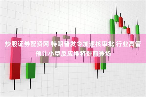 炒股证券配资网 特朗普发令加速核审批 行业高管预计小型反应堆将提前登场
