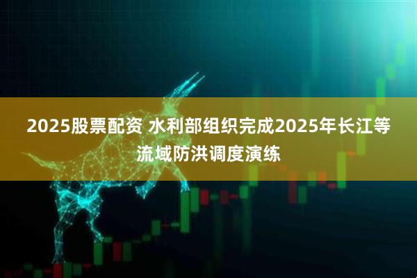 2025股票配资 水利部组织完成2025年长江等流域防洪调度演练