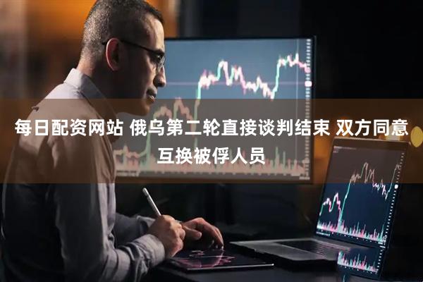 每日配资网站 俄乌第二轮直接谈判结束 双方同意互换被俘人员