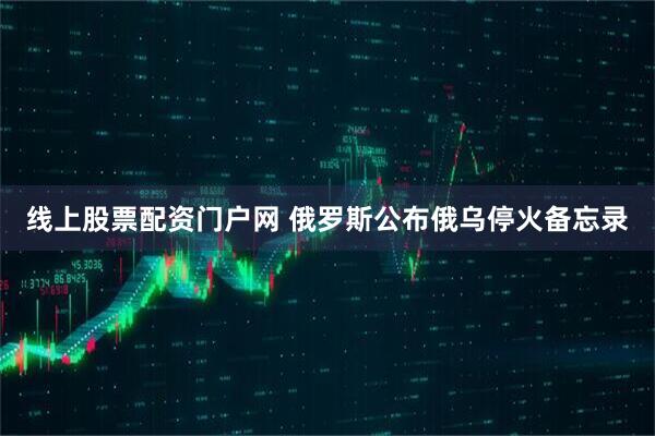 线上股票配资门户网 俄罗斯公布俄乌停火备忘录