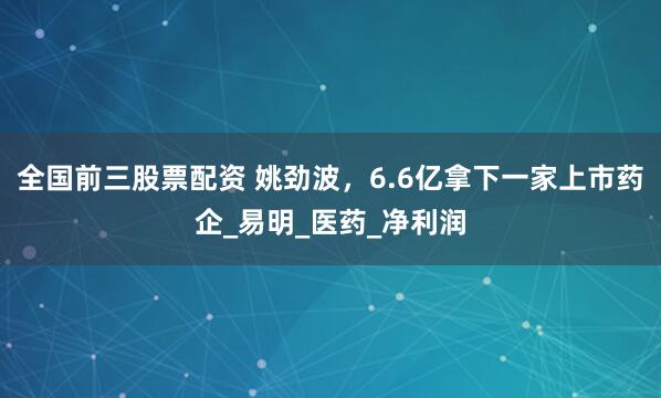 全国前三股票配资 姚劲波，6.6亿拿下一家上市药企_易明_医药_净利润