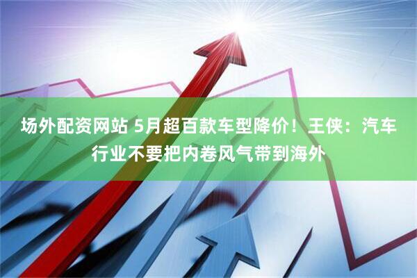 场外配资网站 5月超百款车型降价！王侠：汽车行业不要把内卷风气带到海外