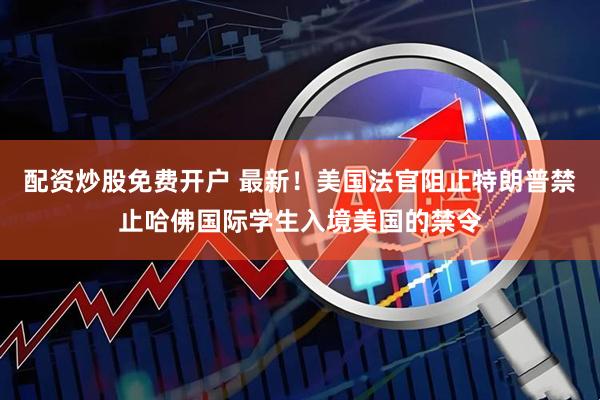 配资炒股免费开户 最新！美国法官阻止特朗普禁止哈佛国际学生入境美国的禁令