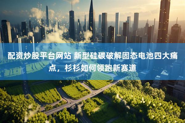配资炒股平台网站 新型硅碳破解固态电池四大痛点，杉杉如何领跑新赛道