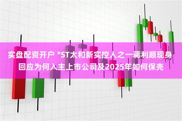 实盘配资开户 *ST太和新实控人之一蒋利顺现身 回应为何入主上市公司及2025年如何保壳