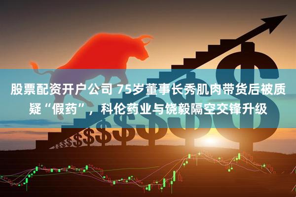 股票配资开户公司 75岁董事长秀肌肉带货后被质疑“假药”，科伦药业与饶毅隔空交锋升级