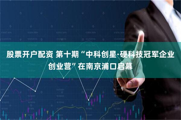 股票开户配资 第十期“中科创星·硬科技冠军企业创业营”在南京浦口启幕