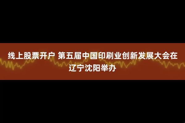 线上股票开户 第五届中国印刷业创新发展大会在辽宁沈阳举办