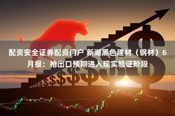 配资安全证券配资门户 新湖黑色建材（钢材）6月报：抢出口预期进入现实验证阶段