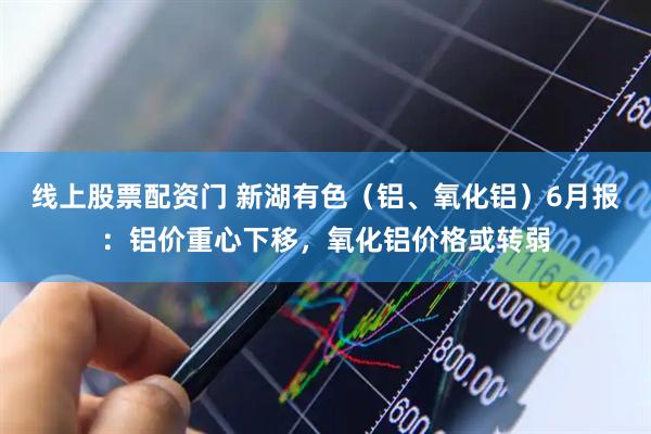 线上股票配资门 新湖有色（铝、氧化铝）6月报：铝价重心下移，氧化铝价格或转弱