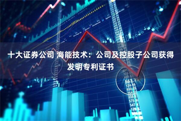 十大证券公司 海能技术：公司及控股子公司获得发明专利证书