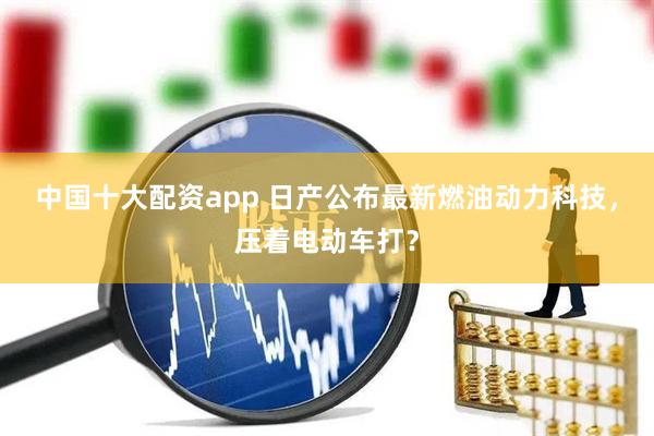 中国十大配资app 日产公布最新燃油动力科技，压着电动车打？