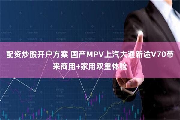 配资炒股开户方案 国产MPV上汽大通新途V70带来商用+家用双重体验
