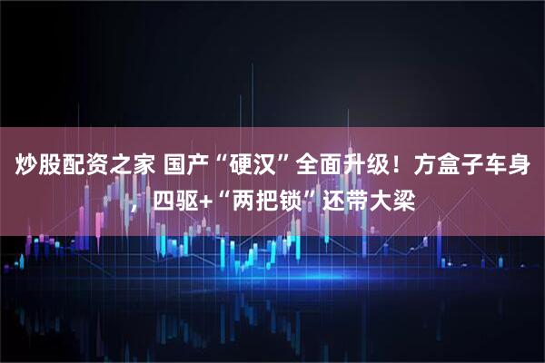 炒股配资之家 国产“硬汉”全面升级！方盒子车身，四驱+“两把锁”还带大梁