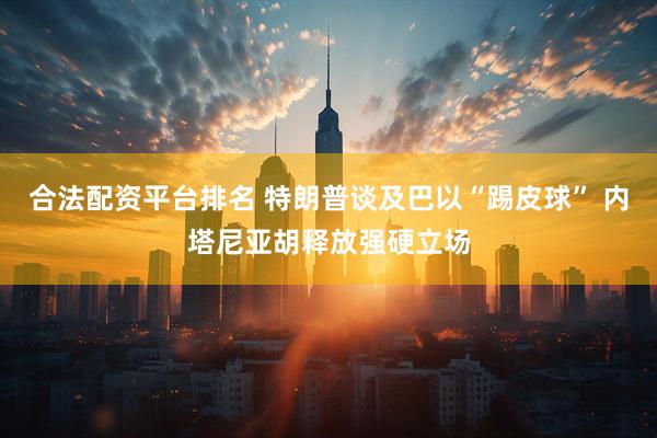 合法配资平台排名 特朗普谈及巴以“踢皮球” 内塔尼亚胡释放强硬立场
