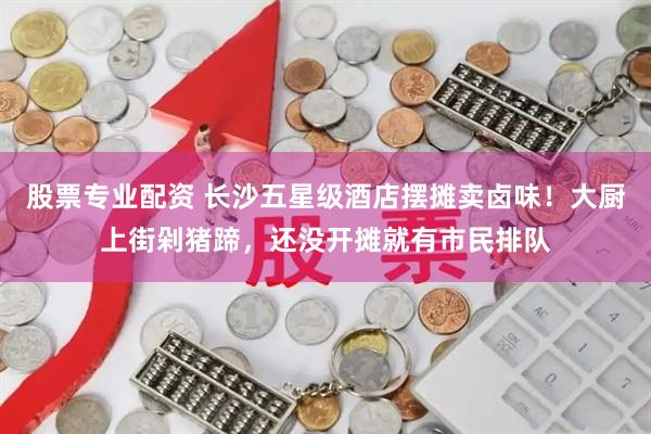 股票专业配资 长沙五星级酒店摆摊卖卤味！大厨上街剁猪蹄，还没开摊就有市民排队