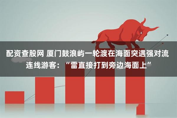 配资查股网 厦门鼓浪屿一轮渡在海面突遇强对流 连线游客：“雷直接打到旁边海面上”