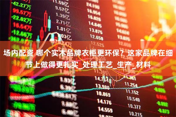 场内配资 哪个实木品牌衣柜更环保？这家品牌在细节上做得更扎实_处理工艺_生产_材料