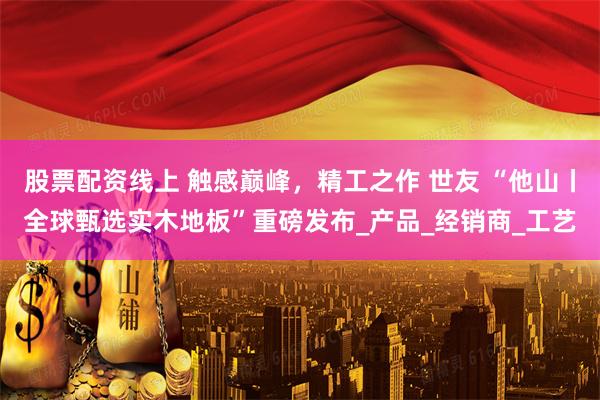股票配资线上 触感巅峰，精工之作 世友 “他山丨全球甄选实木地板”重磅发布_产品_经销商_工艺