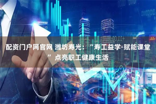 配资门户网官网 潍坊寿光：“寿工益学·赋能课堂” 点亮职工健康生活