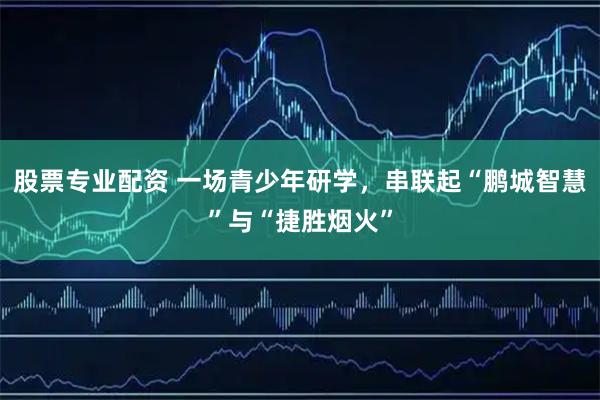 股票专业配资 一场青少年研学，串联起“鹏城智慧”与“捷胜烟火”