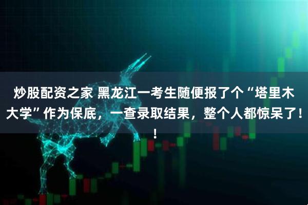 炒股配资之家 黑龙江一考生随便报了个“塔里木大学”作为保底，一查录取结果，整个人都惊呆了！