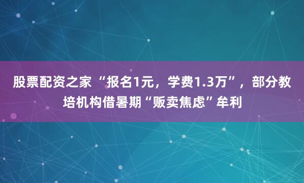股票配资之家 “报名1元，学费1.3万”，部分教培机构借暑期“贩卖焦虑”牟利