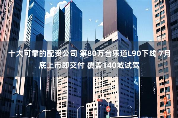 十大可靠的配资公司 第80万台乐道L90下线 7月底上市即交付 覆盖140城试驾