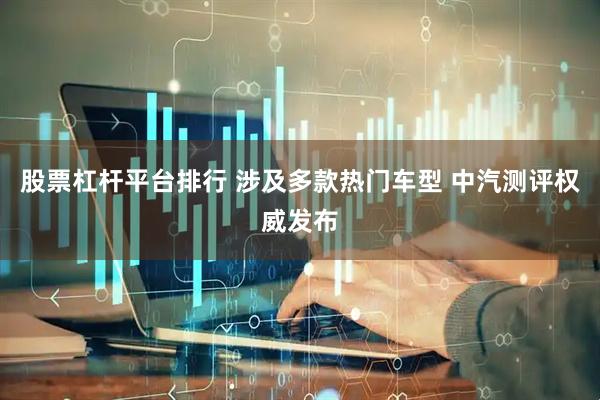 股票杠杆平台排行 涉及多款热门车型 中汽测评权威发布